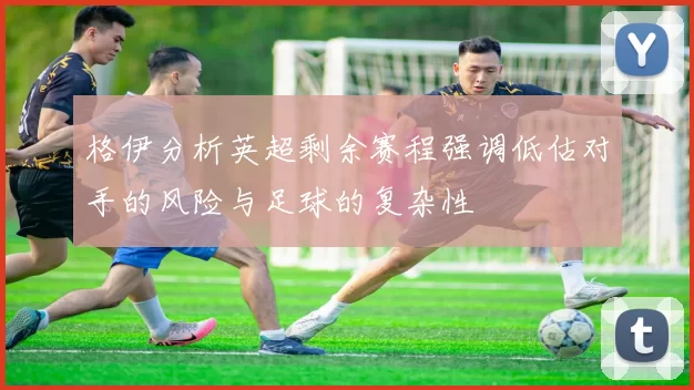 格伊分析英超剩余赛程强调低估对手的风险与足球的复杂性