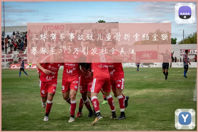 三球驾车事故致儿童骨折索赔金额暴涨至375万引发社会关注