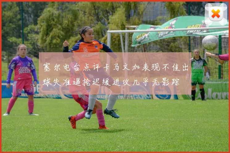 塞尔电台点评卡马文加表现不佳出球失准逼抢迟缓进攻几乎无影踪