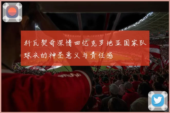 科瓦契奇深情回忆克罗地亚国家队球衣的神圣意义与责任感