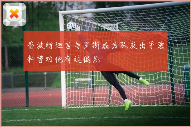 香波特坦言与罗斯成为队友出乎意料曾对他有过偏见