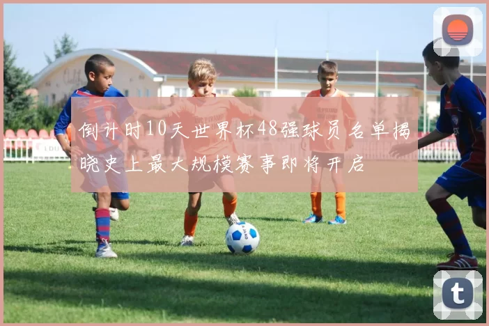 倒计时10天世界杯48强球员名单揭晓史上最大规模赛事即将开启