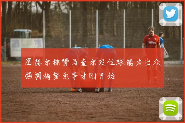 图赫尔称赞马奎尔定位球能力出众强调梅努竞争才刚开始