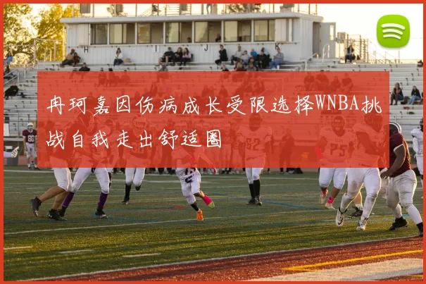 冉珂嘉因伤病成长受限选择WNBA挑战自我走出舒适圈