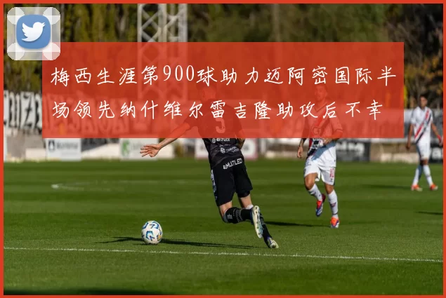 梅西生涯第900球助力迈阿密国际半场领先纳什维尔雷吉隆助攻后不幸伤退
