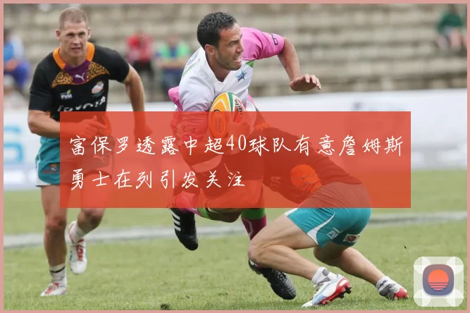 富保罗透露中超40球队有意詹姆斯勇士在列引发关注