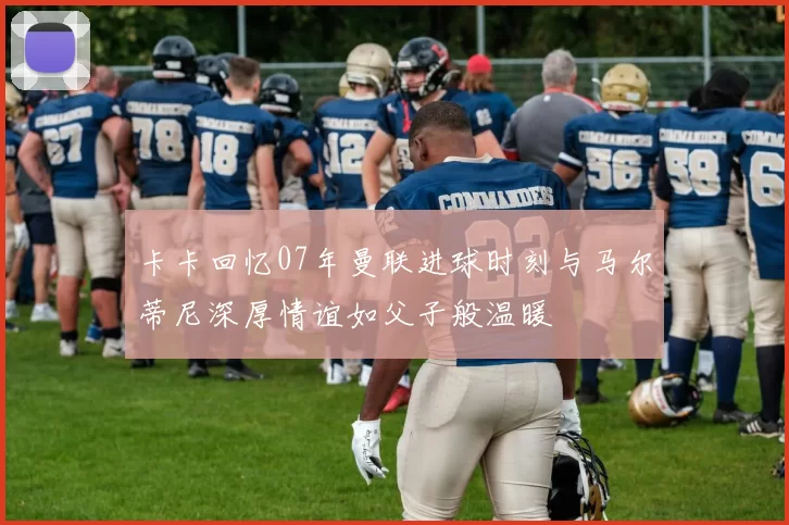 卡卡回忆07年曼联进球时刻与马尔蒂尼深厚情谊如父子般温暖