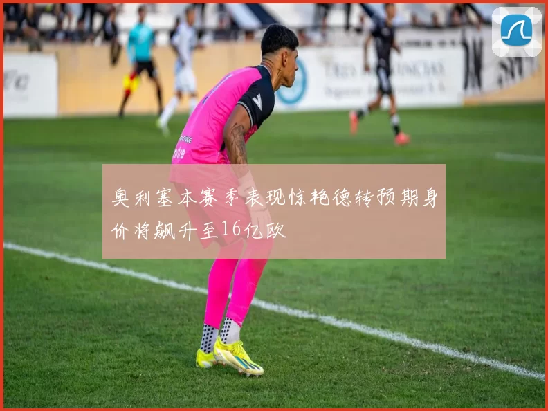 奥利塞本赛季表现惊艳德转预期身价将飙升至16亿欧
