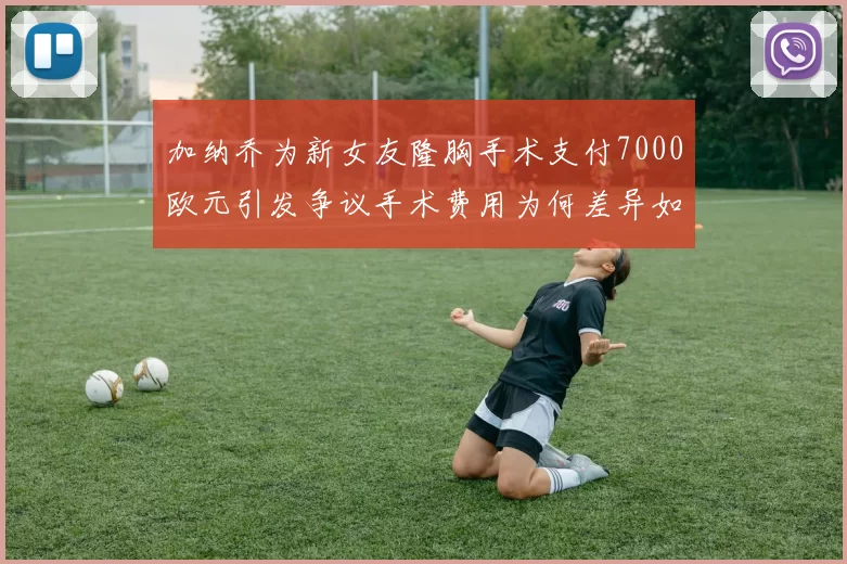 加纳乔为新女友隆胸手术支付7000欧元引发争议手术费用为何差异如此之大