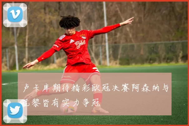 卢卡库期待精彩欧冠决赛阿森纳与巴黎皆有实力争冠