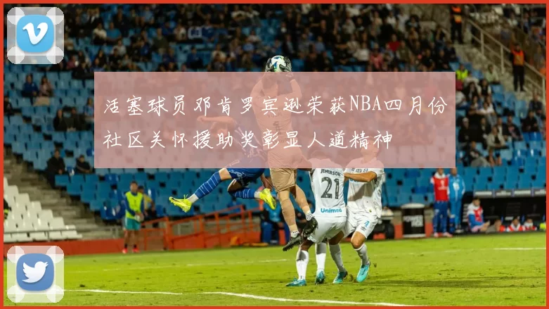 活塞球员邓肯罗宾逊荣获NBA四月份社区关怀援助奖彰显人道精神
