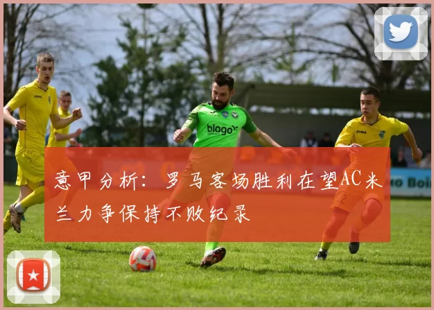 意甲分析：罗马客场胜利在望AC米兰力争保持不败纪录