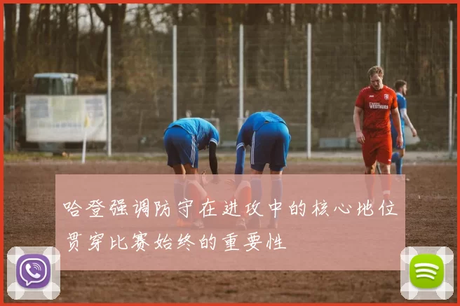 哈登强调防守在进攻中的核心地位贯穿比赛始终的重要性