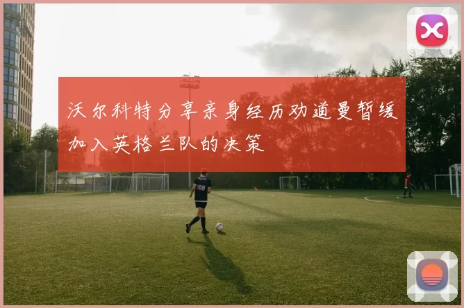 沃尔科特分享亲身经历劝道曼暂缓加入英格兰队的决策
