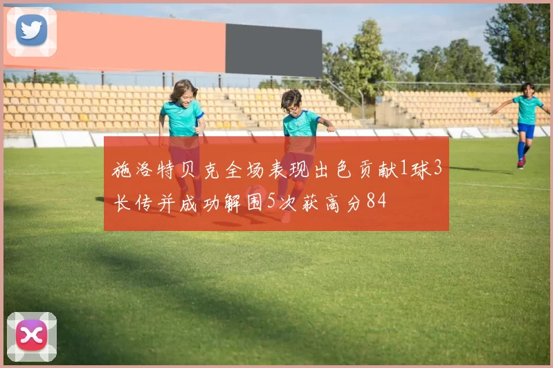 施洛特贝克全场表现出色贡献1球3长传并成功解围5次获高分84