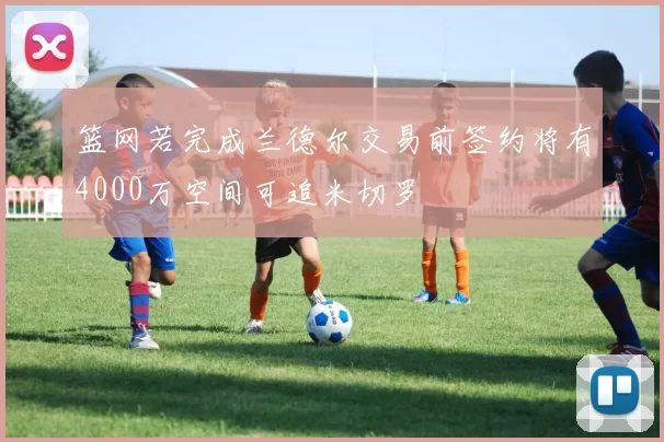 篮网若完成兰德尔交易前签约将有4000万空间可追米切罗