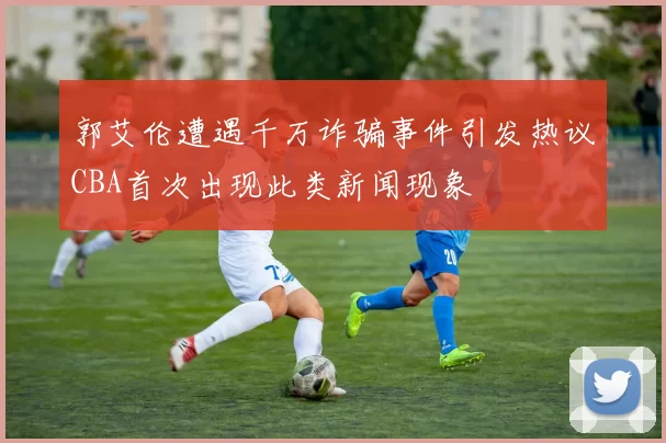 郭艾伦遭遇千万诈骗事件引发热议CBA首次出现此类新闻现象