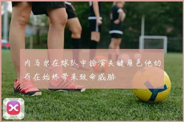 内马尔在球队中扮演关键角色他的存在始终带来致命威胁