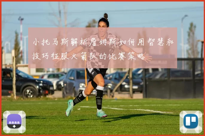 小托马斯解析詹姆斯如何用智慧和技巧征服火箭队的比赛策略